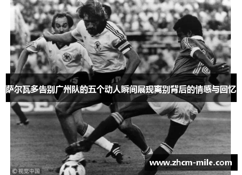 萨尔瓦多告别广州队的五个动人瞬间展现离别背后的情感与回忆