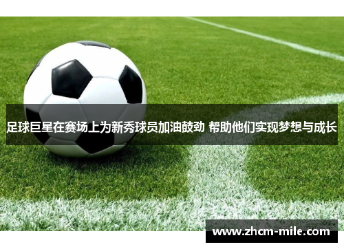 足球巨星在赛场上为新秀球员加油鼓劲 帮助他们实现梦想与成长