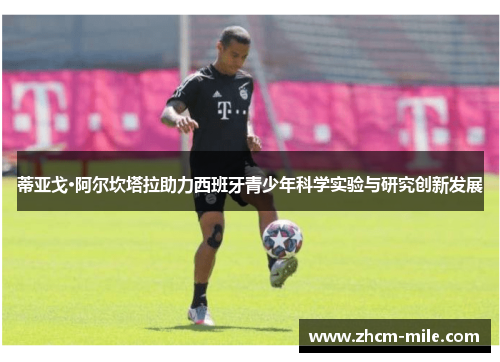 蒂亚戈·阿尔坎塔拉助力西班牙青少年科学实验与研究创新发展