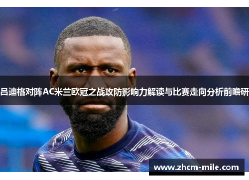 吕迪格对阵AC米兰欧冠之战攻防影响力解读与比赛走向分析前瞻研 吕迪格对阵AC米兰欧冠之战攻防影响力解读与比赛走向分析前瞻研