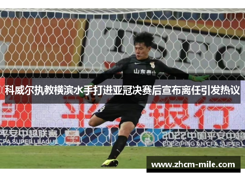 科威尔执教横滨水手打进亚冠决赛后宣布离任引发热议