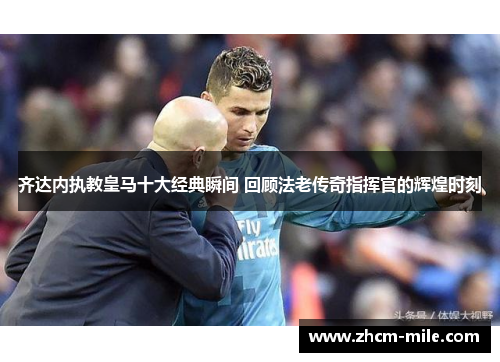 齐达内执教皇马十大经典瞬间 回顾法老传奇指挥官的辉煌时刻 齐达内执教皇马十大经典瞬间 回顾法老传奇指挥官的辉煌时刻